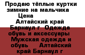 Продаю тёплые куртки зимние на мальчика  › Цена ­ 2200-2600 - Алтайский край, Барнаул г. Одежда, обувь и аксессуары » Мужская одежда и обувь   . Алтайский край,Барнаул г.